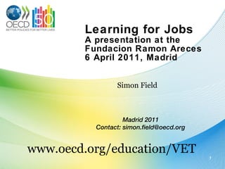 Learning for Jobs A presentation at the Fundacion Ramon Areces 6 April 2011, Madrid Simon Field www.oecd.org/education/VET Madrid 2011 Contact: simon.field@oecd.org 