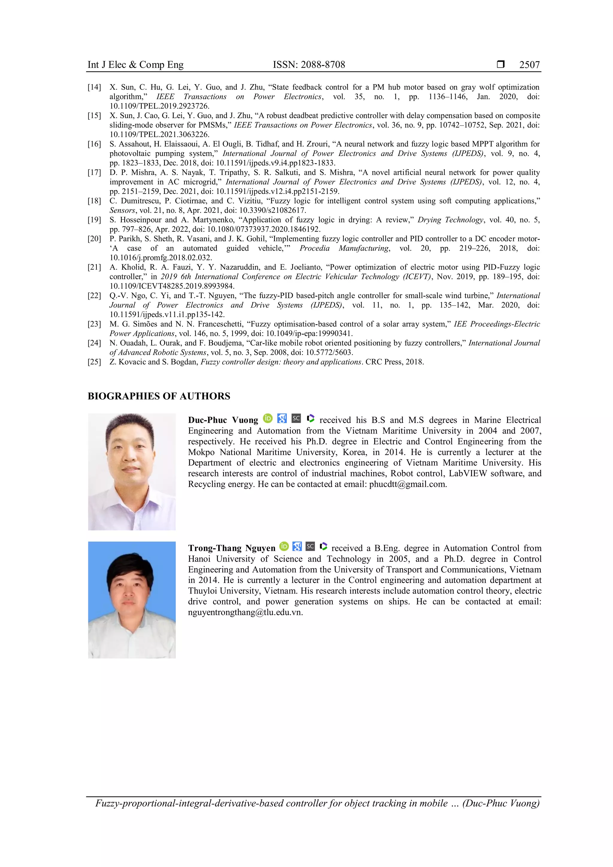Int J Elec & Comp Eng ISSN: 2088-8708 
Fuzzy-proportional-integral-derivative-based controller for object tracking in mobile … (Duc-Phuc Vuong)
2507
[14] X. Sun, C. Hu, G. Lei, Y. Guo, and J. Zhu, “State feedback control for a PM hub motor based on gray wolf optimization
algorithm,” IEEE Transactions on Power Electronics, vol. 35, no. 1, pp. 1136–1146, Jan. 2020, doi:
10.1109/TPEL.2019.2923726.
[15] X. Sun, J. Cao, G. Lei, Y. Guo, and J. Zhu, “A robust deadbeat predictive controller with delay compensation based on composite
sliding-mode observer for PMSMs,” IEEE Transactions on Power Electronics, vol. 36, no. 9, pp. 10742–10752, Sep. 2021, doi:
10.1109/TPEL.2021.3063226.
[16] S. Assahout, H. Elaissaoui, A. El Ougli, B. Tidhaf, and H. Zrouri, “A neural network and fuzzy logic based MPPT algorithm for
photovoltaic pumping system,” International Journal of Power Electronics and Drive Systems (IJPEDS), vol. 9, no. 4,
pp. 1823–1833, Dec. 2018, doi: 10.11591/ijpeds.v9.i4.pp1823-1833.
[17] D. P. Mishra, A. S. Nayak, T. Tripathy, S. R. Salkuti, and S. Mishra, “A novel artificial neural network for power quality
improvement in AC microgrid,” International Journal of Power Electronics and Drive Systems (IJPEDS), vol. 12, no. 4,
pp. 2151–2159, Dec. 2021, doi: 10.11591/ijpeds.v12.i4.pp2151-2159.
[18] C. Dumitrescu, P. Ciotirnae, and C. Vizitiu, “Fuzzy logic for intelligent control system using soft computing applications,”
Sensors, vol. 21, no. 8, Apr. 2021, doi: 10.3390/s21082617.
[19] S. Hosseinpour and A. Martynenko, “Application of fuzzy logic in drying: A review,” Drying Technology, vol. 40, no. 5,
pp. 797–826, Apr. 2022, doi: 10.1080/07373937.2020.1846192.
[20] P. Parikh, S. Sheth, R. Vasani, and J. K. Gohil, “Implementing fuzzy logic controller and PID controller to a DC encoder motor-
‘A case of an automated guided vehicle,’” Procedia Manufacturing, vol. 20, pp. 219–226, 2018, doi:
10.1016/j.promfg.2018.02.032.
[21] A. Kholid, R. A. Fauzi, Y. Y. Nazaruddin, and E. Joelianto, “Power optimization of electric motor using PID-Fuzzy logic
controller,” in 2019 6th International Conference on Electric Vehicular Technology (ICEVT), Nov. 2019, pp. 189–195, doi:
10.1109/ICEVT48285.2019.8993984.
[22] Q.-V. Ngo, C. Yi, and T.-T. Nguyen, “The fuzzy-PID based-pitch angle controller for small-scale wind turbine,” International
Journal of Power Electronics and Drive Systems (IJPEDS), vol. 11, no. 1, pp. 135–142, Mar. 2020, doi:
10.11591/ijpeds.v11.i1.pp135-142.
[23] M. G. Simões and N. N. Franceschetti, “Fuzzy optimisation-based control of a solar array system,” IEE Proceedings-Electric
Power Applications, vol. 146, no. 5, 1999, doi: 10.1049/ip-epa:19990341.
[24] N. Ouadah, L. Ourak, and F. Boudjema, “Car-like mobile robot oriented positioning by fuzzy controllers,” International Journal
of Advanced Robotic Systems, vol. 5, no. 3, Sep. 2008, doi: 10.5772/5603.
[25] Z. Kovacic and S. Bogdan, Fuzzy controller design: theory and applications. CRC Press, 2018.
BIOGRAPHIES OF AUTHORS
Duc-Phuc Vuong received his B.S and M.S degrees in Marine Electrical
Engineering and Automation from the Vietnam Maritime University in 2004 and 2007,
respectively. He received his Ph.D. degree in Electric and Control Engineering from the
Mokpo National Maritime University, Korea, in 2014. He is currently a lecturer at the
Department of electric and electronics engineering of Vietnam Maritime University. His
research interests are control of industrial machines, Robot control, LabVIEW software, and
Recycling energy. He can be contacted at email: phucdtt@gmail.com.
Trong-Thang Nguyen received a B.Eng. degree in Automation Control from
Hanoi University of Science and Technology in 2005, and a Ph.D. degree in Control
Engineering and Automation from the University of Transport and Communications, Vietnam
in 2014. He is currently a lecturer in the Control engineering and automation department at
Thuyloi University, Vietnam. His research interests include automation control theory, electric
drive control, and power generation systems on ships. He can be contacted at email:
nguyentrongthang@tlu.edu.vn.
 