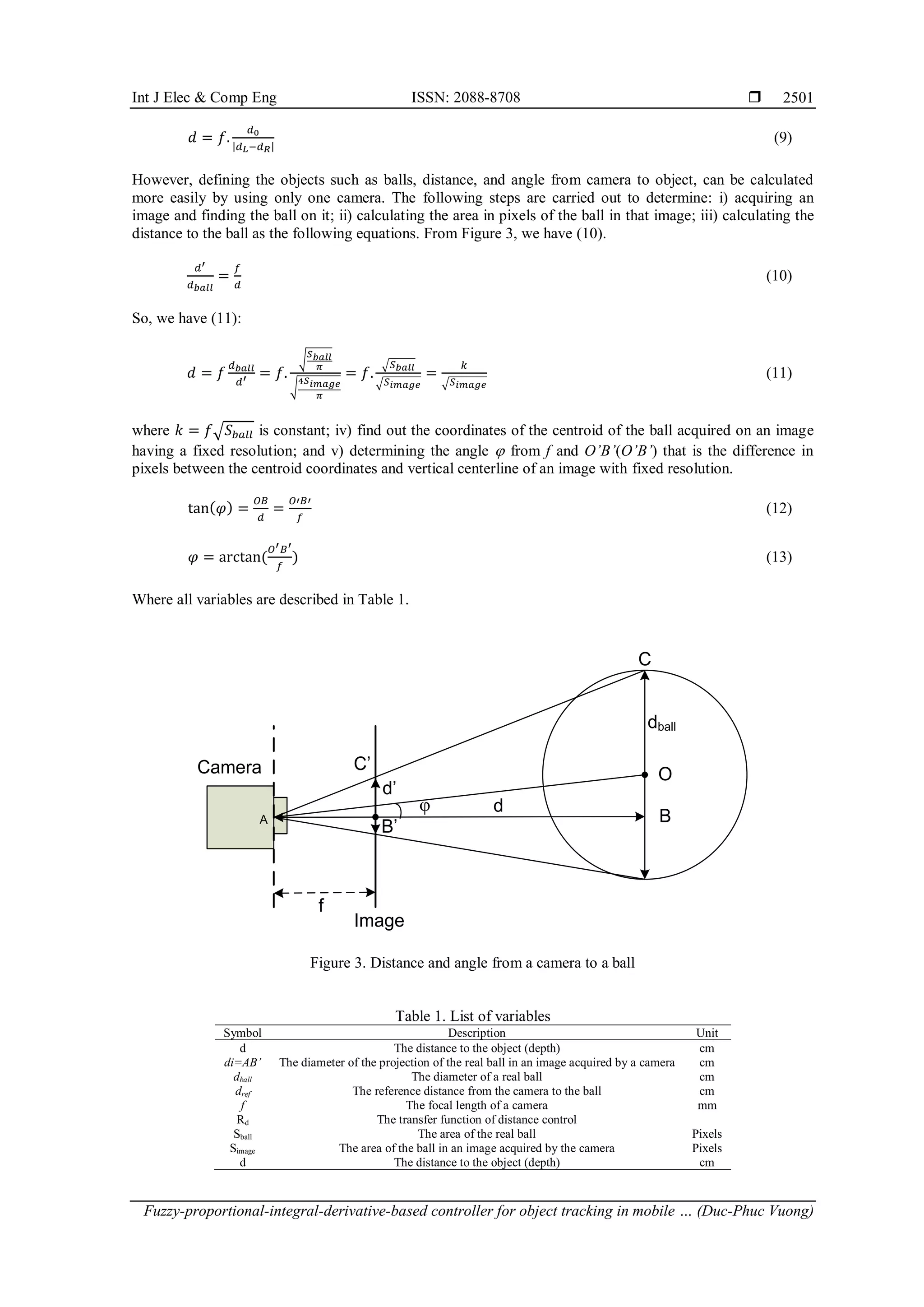 Int J Elec & Comp Eng ISSN: 2088-8708 
Fuzzy-proportional-integral-derivative-based controller for object tracking in mobile … (Duc-Phuc Vuong)
2501
𝑑 = 𝑓.
𝑑0
|𝑑𝐿−𝑑𝑅|
(9)
However, defining the objects such as balls, distance, and angle from camera to object, can be calculated
more easily by using only one camera. The following steps are carried out to determine: i) acquiring an
image and finding the ball on it; ii) calculating the area in pixels of the ball in that image; iii) calculating the
distance to the ball as the following equations. From Figure 3, we have (10).
𝑑′
𝑑𝑏𝑎𝑙𝑙
=
𝑓
𝑑
(10)
So, we have (11):
𝑑 = 𝑓
𝑑𝑏𝑎𝑙𝑙
𝑑′ = 𝑓.
√
𝑆𝑏𝑎𝑙𝑙
𝜋
√
4𝑆𝑖𝑚𝑎𝑔𝑒
𝜋
= 𝑓.
√𝑆𝑏𝑎𝑙𝑙
√𝑆𝑖𝑚𝑎𝑔𝑒
=
𝑘
√𝑆𝑖𝑚𝑎𝑔𝑒
(11)
where 𝑘 = 𝑓√𝑆𝑏𝑎𝑙𝑙 is constant; iv) find out the coordinates of the centroid of the ball acquired on an image
having a fixed resolution; and v) determining the angle  from f and O’B’(O’B’) that is the difference in
pixels between the centroid coordinates and vertical centerline of an image with fixed resolution.
tan(𝜑) =
𝑂𝐵
𝑑
=
𝑂′𝐵′
𝑓
(12)
𝜑 = arctan⁡
(
𝑂′𝐵′
𝑓
) (13)
Where all variables are described in Table 1.
Figure 3. Distance and angle from a camera to a ball
Table 1. List of variables
Symbol Description Unit
d The distance to the object (depth) cm
di=AB’ The diameter of the projection of the real ball in an image acquired by a camera cm
dball The diameter of a real ball cm
dref The reference distance from the camera to the ball cm
f The focal length of a camera mm
Rd The transfer function of distance control
Sball The area of the real ball Pixels
Simage The area of the ball in an image acquired by the camera Pixels
d The distance to the object (depth) cm
Camera
f
Image
d’

A
dball
O
B
B’
C’
C
d
 