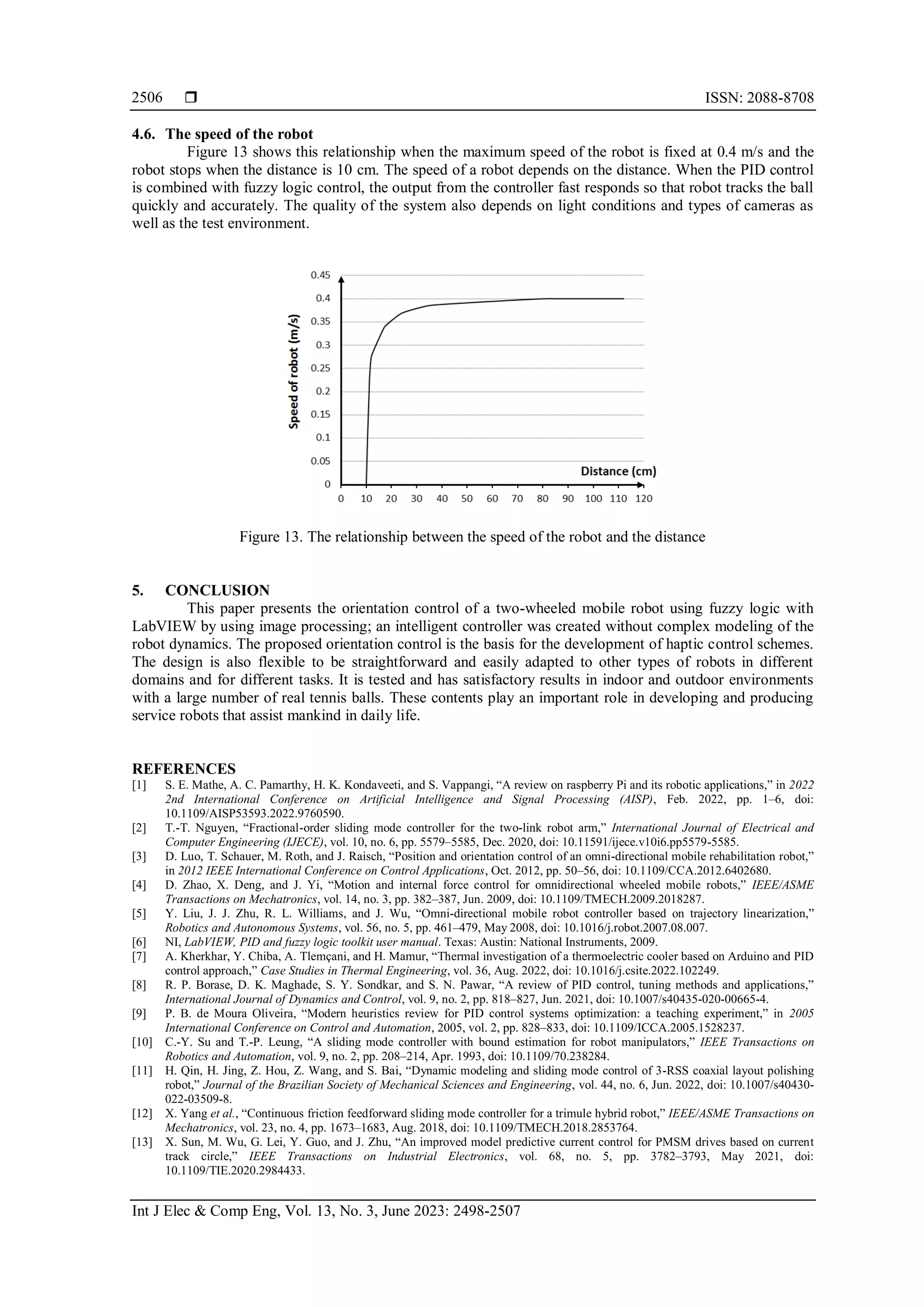  ISSN: 2088-8708
Int J Elec & Comp Eng, Vol. 13, No. 3, June 2023: 2498-2507
2506
4.6. The speed of the robot
Figure 13 shows this relationship when the maximum speed of the robot is fixed at 0.4 m/s and the
robot stops when the distance is 10 cm. The speed of a robot depends on the distance. When the PID control
is combined with fuzzy logic control, the output from the controller fast responds so that robot tracks the ball
quickly and accurately. The quality of the system also depends on light conditions and types of cameras as
well as the test environment.
Figure 13. The relationship between the speed of the robot and the distance
5. CONCLUSION
This paper presents the orientation control of a two-wheeled mobile robot using fuzzy logic with
LabVIEW by using image processing; an intelligent controller was created without complex modeling of the
robot dynamics. The proposed orientation control is the basis for the development of haptic control schemes.
The design is also flexible to be straightforward and easily adapted to other types of robots in different
domains and for different tasks. It is tested and has satisfactory results in indoor and outdoor environments
with a large number of real tennis balls. These contents play an important role in developing and producing
service robots that assist mankind in daily life.
REFERENCES
[1] S. E. Mathe, A. C. Pamarthy, H. K. Kondaveeti, and S. Vappangi, “A review on raspberry Pi and its robotic applications,” in 2022
2nd International Conference on Artificial Intelligence and Signal Processing (AISP), Feb. 2022, pp. 1–6, doi:
10.1109/AISP53593.2022.9760590.
[2] T.-T. Nguyen, “Fractional-order sliding mode controller for the two-link robot arm,” International Journal of Electrical and
Computer Engineering (IJECE), vol. 10, no. 6, pp. 5579–5585, Dec. 2020, doi: 10.11591/ijece.v10i6.pp5579-5585.
[3] D. Luo, T. Schauer, M. Roth, and J. Raisch, “Position and orientation control of an omni-directional mobile rehabilitation robot,”
in 2012 IEEE International Conference on Control Applications, Oct. 2012, pp. 50–56, doi: 10.1109/CCA.2012.6402680.
[4] D. Zhao, X. Deng, and J. Yi, “Motion and internal force control for omnidirectional wheeled mobile robots,” IEEE/ASME
Transactions on Mechatronics, vol. 14, no. 3, pp. 382–387, Jun. 2009, doi: 10.1109/TMECH.2009.2018287.
[5] Y. Liu, J. J. Zhu, R. L. Williams, and J. Wu, “Omni-directional mobile robot controller based on trajectory linearization,”
Robotics and Autonomous Systems, vol. 56, no. 5, pp. 461–479, May 2008, doi: 10.1016/j.robot.2007.08.007.
[6] NI, LabVIEW, PID and fuzzy logic toolkit user manual. Texas: Austin: National Instruments, 2009.
[7] A. Kherkhar, Y. Chiba, A. Tlemçani, and H. Mamur, “Thermal investigation of a thermoelectric cooler based on Arduino and PID
control approach,” Case Studies in Thermal Engineering, vol. 36, Aug. 2022, doi: 10.1016/j.csite.2022.102249.
[8] R. P. Borase, D. K. Maghade, S. Y. Sondkar, and S. N. Pawar, “A review of PID control, tuning methods and applications,”
International Journal of Dynamics and Control, vol. 9, no. 2, pp. 818–827, Jun. 2021, doi: 10.1007/s40435-020-00665-4.
[9] P. B. de Moura Oliveira, “Modern heuristics review for PID control systems optimization: a teaching experiment,” in 2005
International Conference on Control and Automation, 2005, vol. 2, pp. 828–833, doi: 10.1109/ICCA.2005.1528237.
[10] C.-Y. Su and T.-P. Leung, “A sliding mode controller with bound estimation for robot manipulators,” IEEE Transactions on
Robotics and Automation, vol. 9, no. 2, pp. 208–214, Apr. 1993, doi: 10.1109/70.238284.
[11] H. Qin, H. Jing, Z. Hou, Z. Wang, and S. Bai, “Dynamic modeling and sliding mode control of 3-RSS coaxial layout polishing
robot,” Journal of the Brazilian Society of Mechanical Sciences and Engineering, vol. 44, no. 6, Jun. 2022, doi: 10.1007/s40430-
022-03509-8.
[12] X. Yang et al., “Continuous friction feedforward sliding mode controller for a trimule hybrid robot,” IEEE/ASME Transactions on
Mechatronics, vol. 23, no. 4, pp. 1673–1683, Aug. 2018, doi: 10.1109/TMECH.2018.2853764.
[13] X. Sun, M. Wu, G. Lei, Y. Guo, and J. Zhu, “An improved model predictive current control for PMSM drives based on current
track circle,” IEEE Transactions on Industrial Electronics, vol. 68, no. 5, pp. 3782–3793, May 2021, doi:
10.1109/TIE.2020.2984433.
 