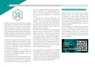 Medria a conçu une infrastructure capable
de collecter un grand volume de données
(700 millions de mesures chaque mois),
et de les analyser en temps réel de façon à
pouvoir alerter les éleveurs en cas d’événe-
ment (début de la période de reproduction,
vêlage, trouble de l'alimentation, élévation
de la température). Pour cela, Medria a mis
en place quatre étages de machines.
Le premier étage est constitué d’un serveur
de routage, qui permet aux données collec-
tées par les capteurs (via une box installée
au sein de l'élevage) d’être dirigées vers
le  serveur contenant la base de données
de l’élevage concerné.
Le deuxième étage est constitué de
machines qui hébergent plusieurs milliers
de bases de données MySQL, pour un
volume total de 12 To.
Le troisième étage est composé de serveurs
detraitementsurlesquelstournentdeslogi-
ciels propriétaires en C/C++. Ces serveurs
de traitement sont virtualisés avec Xen 4.1,
ceci pour apporter davantage de souplesse
dans la gestion et la parallélisation des
calculs. La charge moyenne sur le CPU de
ces serveurs de traitement est d’environ
60 % !
Le quatrième et dernier étage de l’in-
frastructure est un serveur d’alerte, qui
s’appuie sur des logiciels propriétaires
en Java pour traiter les alertes envoyées
par SMS via l’API du prestataire choisi par
Medria (OVH Télécom étant utilisé en
backup de ce prestataire).
Pourterminer,unserveurvirtuelestemployé
pour superviser l’infrastructure à l’aide de
Nagios, couplé à l’interface web d’exploi-
tation open source Thruck Monitoring. Le
monitoring permet notamment de détecter
la défaillance d’une machine et de bascu-
ler le service impacté sur l’un des serveurs
de secours présent à chaque étage de l’in-
frastructure. Ces machines de « spare » sont
synchronisées avec les machines qu’elles
sont susceptibles de suppléer.
Le découpage de l’infrastructure en étages
fonctionnels est également un gage de
scalabilité, puisque la mise à l’échelle de l’in-
frastructurepeuts’effectuerenajoutantdes
machines au niveau des différents points de
congestion (serveurs de base de données et
serveurs de traitement notamment).
Isolation des serveurs grâce au vRack
L’infrastructure est quasiment intégra-
lement isolée du réseau public, grâce
au vRack, le réseau privé proposé par
OVH.com. Seuls les serveurs de routage et
le serveur web (pour l'application web et la
consultation des données depuis les appli-
cations mobiles) bénéficient d’un accès au
réseau Internet.
Cette isolation a un triple intérêt : augmen-
ter la résistance de l’infrastructure aux
attaques (en rendant celles-ci beaucoup
plus complexes à mettre en œuvre), accé-
lérer la communication entre les serveurs
et ne pas faire transiter les données sur le
réseau public
L’INFRASTRUCTURE DE MEDRIA (MONITORING CONNECTÉ D’ANIMAUX D’ÉLEVAGE)100 #11
Découvrir
le témoignage
en vidéo :
ovh.to/ZkmL6y
 