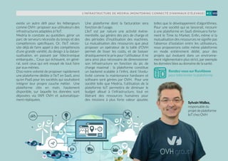 L’INFRASTRUCTURE DE MEDRIA (MONITORING CONNECTÉ D’ANIMAUX D’ÉLEVAGE) 103#11
existe un autre défi pour les hébergeurs
comme OVH : proposer aux utilisateurs des
infrastructures adaptées à l’IoT.
Medria le constate au quotidien, gérer un
parc de serveurs nécessite du temps et des
compétences spécifiques. Or, l’IoT néces-
site déjà de faire appel à des compétences
d’une grande variété, du design à la datavi-
sualisation, en passant par l’électronique
embarquée… Ceux qui échouent, en géné-
ral, sont ceux qui ont essayé de tout faire
par eux-mêmes.
D’où notre volonté de proposer rapidement
une plateforme dédiée à l’IoT en SaaS, ainsi
qu’en PaaS pour les sociétés qui souhaitent
intégrer leur propre couche métier. Une
plateforme clés en main, hautement
disponible, sur laquelle les données sont
déposées via l’API OVH et automatique-
ment répliquées.
Une plateforme dont la facturation sera
fonction de l’usage.
L’IoT est par nature une activité événe-
mentielle, qui génère des pics de charge et
des périodes d’inutilisation des machines.
La mutualisation des ressources que peut
proposer un opérateur de la taille d’OVH
permet de lisser les coûts, et de baisser
drastiquement le prix pour l’utilisateur. Il ne
sera ainsi plus nécessaire de dimensionner
son infrastructure en fonction du pic de
charge maximal : la plateforme constitue
un backend scalable à l’infini, dont l’évolu-
tivité comme la maintenance hardware et
software sont gérées par OVH. Pour une
société telle que Medria, l’utilisation de la
plateforme IoT permettra de diminuer le
budget alloué à l’infrastructure, tout en
libérant des ressources humaines pour
des missions à plus forte valeur ajoutée,
telles que le développement d’algorithmes.
Pour une société qui se lancerait, recourir
à une plateforme en SaaS diminuera forte-
ment le Time to Market. Enfin, même si la
mutualisation des ressources ne signifie pas
l’absence d’isolation entre les utilisateurs,
nous proposerons cette même plateforme
en mode entièrement dédié, pour des
projets qui évoluent dans un environne-
ment réglementaire plus strict, par exemple
les données liées au domaine de la santé.
SylvainWallez,
responsabledu
projetdeplateforme
IoTchezOVH
Rendez-vous sur RunAbove
pour bêta-tester la plateforme
 