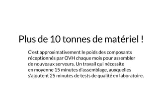 Plus de 10 tonnes de matériel !
	 C'est approximativement le poids des composants
réceptionnés par OVH chaque mois pour assembler
de nouveaux serveurs. Un travail qui nécessite
en moyenne 15 minutes d'assemblage, auxquelles
s'ajoutent 25 minutes de tests de qualité en laboratoire.
 