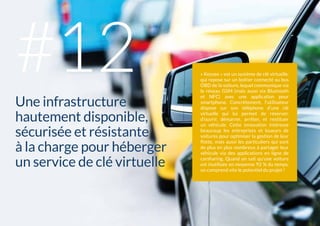L'INFRASTRUCTURE106 #
« Keyzee » est un système de clé virtuelle,
qui repose sur un boîtier connecté au bus
OBD de la voiture, lequel communique via
le réseau GSM (mais aussi via Bluetooth
et NFC) avec une application pour
smartphone. Concrètement, l’utilisateur
dispose sur son téléphone d’une clé
virtuelle qui lui permet de réserver,
d’ouvrir, démarrer, arrêter, et restituer
un véhicule. Cette innovation intéresse
beaucoup les entreprises et loueurs de
voitures pour optimiser la gestion de leur
flotte, mais aussi les particuliers qui sont
de plus en plus nombreux à partager leur
véhicule via des applications en ligne de
carsharing. Quand on sait qu’une voiture
est inutilisée en moyenne 92 % du temps,
on comprend vite le potentiel du projet !
Une infrastructure
hautement disponible,
sécurisée et résistante
à la charge pour héberger
un service de clé virtuelle
#12
 