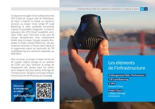 la réponse envisagée est la multiplication des
VPS Cloud de chaque côté de l’Atlantique,
de façon à répartir la charge sur plusieurs
serveurs au moyen d’une simple IP Load
Balancing. À cette scalabilité horizontale
s’ajoute la possibilité d’upgrader à chaud la
puissance des VPS Cloud (scalabilité verti-
cale). Enfin, pour faire face à des pics de
charge exceptionnels mais relativement
limités dans le temps, Giroptic projette d’ex-
ploiter le Public Cloud d’OVH.com, soit des
instances facturées à l’heure, dont l’ajout et
la suppression parmi les back-ends de l’IP
Load Balancing sont aisément réalisables via
l’API OVH.
Pour terminer, un projet à moyen terme est
de coupler l’object storage et un système
de CDN, ceci pour diminuer le temps de
chargement des photos pour les utilisa-
teurs éloignés des deux points d’ancrage de
l’infrastructure : Roubaix en Europe et Beau-
harnois (proche de Montréal) au Canada
L’INFRASTRUCTURE DE GIROPTIC (PHOTOS ET VIDÉOS À 360°) 11#01
Les éléments
de l'infrastructure
2hébergementsWeb«Performance»
1 IP Load Balancing
2 VPS
Gamme Cloud
Public Cloud
• Object Storage
• Instances
Découvrir
le témoignage
en vidéo :
ovh.to/qZEoom
© Photographie Giroptic
 