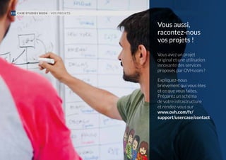 CASE STUDIES BOOK - VOS PROJETS112
Vous aussi,
racontez-nous
vos projets !
Vous avez un projet
original et une utilisation
innovante des services
proposés par OVH.com ?
Expliquez-nous
brièvement qui vous êtes
et ce que vous faites.
Préparez un schéma
de votre infrastructure
et rendez-vous sur
www.ovh.com/fr/
support/usercase/contact
 