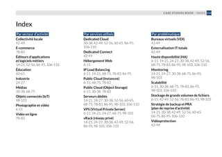 CASE STUDIES BOOK - INDEX 113
Par secteur d’activité
Collectivité locale
42-49
E-commerce
78-83
Éditeurs d’applications
et logiciels métiers
14-21, 52-56, 86-95, 106-110
Éducation
60-65
Industrie
24-27
Médias
30-38, 68-75
Objets connectés (IoT)
98-103
Photographie et vidéo
6-11
Vidéo en ligne
78-83
Par services utilisés
Dedicated Cloud
30-38, 42-49, 52-56, 60-65, 86-95,
106-110
Dedicated Connect
42-49
Hébergement Web
6-11
IP Load Balancing
6-11, 14-21, 68-75, 78-83, 86-95
Public Cloud (Instances)
6-11, 68-75, 78-83
Public Cloud (Object Storage)
6-11, 30-38, 78-83
Serveurs dédiés
14-21, 24-27, 30-38, 52-56, 60-65,
68-75, 78-83, 86-95, 98-103, 106-110
VPS (Virtual Private Server)
6-11, 14-21, 24-27, 68-75, 98-103
vRack (réseau privé)
14-21, 24-27, 30-38, 42-49, 52-56,
86-95, 98-103, 106-110
Par problématique
Bureaux virtuels (VDI)
42-49
Externalisation IT totale
42-49
Haute disponibilité (HA)
6-11, 14-21, 24-27, 30-38, 42-49, 52-56,
68-75, 78-83, 86-95, 98-103, 106-110
Monitoring
14-21, 24-27, 30-38, 68-75, 86-95,
98-103
Scalabilité
6-11, 30-38, 68-75, 78-83, 86-95,
98-103, 106-110
Stockage de grands volumes de fichiers
6-11, 42-49, 52-56, 78-83, 86-95, 98-103
Stratégie de backup et PRA
(plan de reprise d’activité)
14-21, 30-38, 42-49, 52-56, 60-65,
68-75, 86-95, 106-110
Vidéoprotection
42-49
Index
 