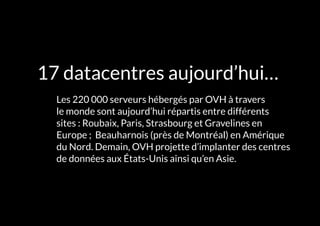 L'INFRASTRUCTURE 13#
17 datacentres aujourd’hui…
	 Les 220 000 serveurs hébergés par OVH à travers
le monde sont aujourd’hui répartis entre différents
sites : Roubaix, Paris, Strasbourg et Gravelines en
Europe ; Beauharnois (près de Montréal) en Amérique
du Nord. Demain, OVH projette d’implanter des centres
de données aux États-Unis ainsi qu’en Asie.
 