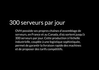 L'INFRASTRUCTURE 23#
300 serveurs par jour
	 OVH possède ses propres chaînes d'assemblage de
serveurs, en France et au Canada, d’où sortent jusqu’à
300 serveurs par jour. Cette production à l’échelle
industrielle, couplée à une logistique sophistiquée,
permet de garantir la livraison rapide des machines
et de proposer des tarifs compétitifs.
 