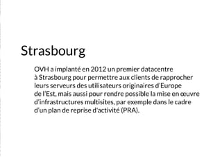 Strasbourg
	 OVH a implanté en 2012 un premier datacentre
à Strasbourg pour permettre aux clients de rapprocher
leurs serveurs des utilisateurs originaires d’Europe
de l’Est, mais aussi pour rendre possible la mise en œuvre
d’infrastructures multisites, par exemple dans le cadre
d’un plan de reprise d'activité (PRA).
 