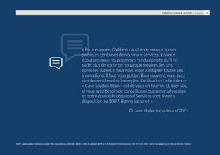 « En une année, OVH est capable de vous proposer
plusieurs centaines de nouveaux services. En vous
écoutant, nous nous sommes rendu compte qu’il ne
suffit plus de sortir de nouveaux services, les uns
après les autres. Il faut vous aider à adopter toutes ces
innovations. Il faut vous guider. Bien souvent, vous avez
simplement besoin d’exemples d’utilisation. Le but de ce
« Case Studies Book » est de vous en fournir. Et, bien sûr,
si vous avez besoin de conseils, nos customer advocates
et notre équipe Professional Services sont à votre
disposition au 1007. Bonne lecture ! »
Octave Klaba, fondateur d'OVH
1007 : appel gratuit depuis un poste fixe. Du lundi au vendredi, de 8h à 20h, le samedi de 9h à 17h. Numéro international : +33 972 10 10 07 (prix d'un appel local vers un fixe en France).
CASE STUDIES BOOK - ÉDITO 3
 