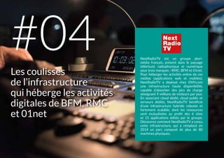 NextRadioTV est un groupe pluri-
média français, présent dans le paysage
télévisuel, radiophonique et numérique
sous trois marques : RMC, BFM et 01net.
Pour héberger les activités online de ces
médias (applications web et mobiles),
NextRadioTV a déployé chez OVH.com
une infrastructure haute disponibilité,
capable d’absorber des pics de charge
atteignant 9 millions de visiteurs par jour.
En associant cloud dédié, cloud public et
serveurs dédiés, NextRadioTV bénéficie
d’une infrastructure hybride robuste et
fortement scalable, dont les ressources
sont mutualisées au profit des 6 sites
et 15 applications édités par le groupe.
Découvrez comment NextRadioTV a conçu
cette infrastructure, qui a remplacé en
2014 un parc composé de plus de 80
machines physiques.
Les coulisses
de l’infrastructure
qui héberge les activités
digitales de BFM, RMC
et 01net
#04
 