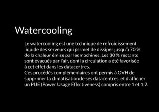 L'INFRASTRUCTURE 41#
Watercooling
	 Le watercooling est une technique de refroidissement
liquide des serveurs qui permet de dissiper jusqu’à 70 %
de la chaleur émise par les machines. Les 30 % restants
sont évacués par l’air, dont la circulation a été favorisée
à cet effet dans les datacentres.
Ces procédés complémentaires ont permis à OVH de
supprimer la climatisation de ses datacentres, et d’afficher
un PUE (Power Usage Effectiveness) compris entre 1 et 1,2.
 