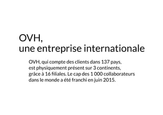 OVH,
une entreprise internationale
	 OVH, qui compte des clients dans 137 pays,
est physiquement présent sur 3 continents,
grâce à 16 filiales. Le cap des 1 000 collaborateurs
dans le monde a été franchi en juin 2015.
 