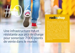 Basée à Montpellier, Paris et Shangai,
la sociétéRadioShopestspécialiséedansle
design sonore. Son métier consiste à créer
des playlists sur mesure pour des points
de vente tels que les Galeries Lafayette
Paris Haussmann, les magasins Habitat,
les concessions Yamaha, les restaurants
Subway ou Memphis Coffee. Pour faire
correspondre « l’ADN » d’un morceau de
musique avec celui d’un lieu de vente, créer
puis diffuser des playlists qui s’adaptent en
tempsréelauxconditionsmétéorologiques
locales ou encore à l’affluence du magasin,
Radioshop s’appuie sur le Dedicated Cloud
d’OVH.com.
Une infrastructure HA et
résistante aux pics de charge
pour sonoriser 7 000 points
de vente dans le monde
#06
 