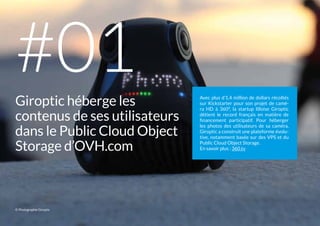 Avec plus d’1,4 million de dollars récoltés
sur Kickstarter pour son projet de camé-
ra  HD à 360°, la startup lilloise Giroptic
détient le record français en matière de
financement participatif. Pour héberger
les photos des utilisateurs de sa caméra,
Giroptic a construit une plateforme évolu-
tive, notamment basée sur des VPS et du
Public Cloud Object Storage.
En savoir plus : 360.tv
Giroptic héberge les
contenus de ses utilisateurs
dans le Public Cloud Object
Storage d’OVH.com
#01
© Photographie Giroptic
 