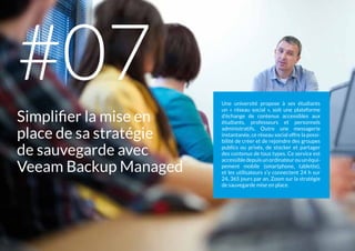 Une université propose à ses étudiants
un « réseau social », soit une plateforme
d’échange de contenus accessibles aux
étudiants, professeurs et personnels
administratifs. Outre une messagerie
instantanée, ce réseau social offre la possi-
bilité de créer et de rejoindre des groupes
publics ou privés, de stocker et partager
des contenus de tous types. Ce service est
accessibledepuisunordinateurouunéqui-
pement mobile (smartphone, tablette),
et les utilisateurs s’y connectent 24 h sur
24, 365 jours par an. Zoom sur la stratégie
de sauvegarde mise en place.
Simplifier la mise en
place de sa stratégie
de sauvegarde avec
Veeam Backup Managed
#07
 