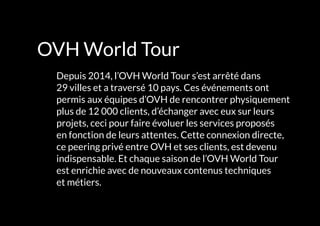 OVH World Tour
	 Depuis 2014, l’OVH World Tour s’est arrêté dans
29 villes et a traversé 10 pays. Ces événements ont
permis aux équipes d’OVH de rencontrer physiquement
plus de 12 000 clients, d’échanger avec eux sur leurs
projets, ceci pour faire évoluer les services proposés
en fonction de leurs attentes. Cette connexion directe,
ce peering privé entre OVH et ses clients, est devenu
indispensable. Et chaque saison de l’OVH World Tour
est enrichie avec de nouveaux contenus techniques
et métiers.
 