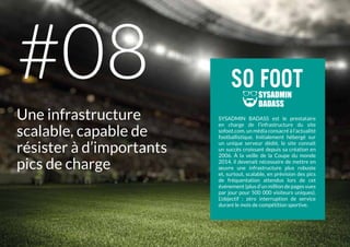 SYSADMIN BADASS est le prestataire
en charge de l’infrastructure du site
sofoot.com, un média consacré à l’actualité
footballistique. Initialement hébergé sur
un unique serveur dédié, le site connaît
un succès croissant depuis sa création en
2006. À la veille de la Coupe du monde
2014, il devenait nécessaire de mettre en
œuvre une infrastructure plus robuste
et, surtout, scalable, en prévision des pics
de fréquentation attendus lors de cet
événement (plus d’un million de pages vues
par jour pour 500 000 visiteurs uniques).
L’objectif : zéro interruption de service
durant le mois de compétition sportive.
Une infrastructure
scalable, capable de
résister à d’importants
pics de charge
#08
 