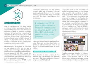 Répartition de la charge
Une IP Load Balancing (LB) a été placée
en tête de l’infrastructure pour diriger les
requêtes http sur deux serveurs dédiés sous
HAProxy. On aurait pu imaginer constituer
ce cluster de load balancing à l’aide de VPS,
étant donné le faible besoin en CPU et RAM,
mais dans le cas d’un site à très fort trafic, la
limite de bande passante (100 Mbps/VPS)
oblige à multiplier les machines et, in fine,
conduit à administrer un parc conséquent –
ce qui peut s’avérer peu rentable.
Deux raisons à la présence de cet étage
de load balancers : aller plus loin que la
configuration permise par l’IP LB, et pallier
l’impossibilité de router les requêtes direc-
tement depuis l’IP LB OVH jusqu’à des
instancesPublicCloud*,lesquellessontutili-
sées en tant que frontaux web en renfort de
trois serveurs dédiés physiques.
Dans cette configuration, l’IP LB réalise
un dispatch basique des requêtes (niveau
réseau), tandis que les serveurs HAProxy
sont capables de faire un tri plus fin, plus
ciblé (routage applicatif), et par exemple de
manipuler les headers des réponses dans
certains cas.
De plus, ce service de load balancing repose,
chez OVH.com, sur deux load balancers
physiques redondants (Cisco ACE), ce qui
assure au service un haut niveau de dispo-
nibilité.
Démultiplication des frontaux web
Pour absorber le trafic, un total de huit
serveurs web a été déployé : trois machines
physiques OVH.com auxquelles s’ajoutent
cinq instances Public Cloud.
Chacun des serveurs web contient le site
sofoot.com, dont le contenu est synchronisé
entre les différents membres du cluster
via Rsync. L’intérêt des machines virtuelles
Public Cloud réside dans le fait de pouvoir
les ajouter et supprimer en fonction des
besoins. Ces ressources étant facturées à
l’heure, elles permettent de surdimension-
ner temporairement l’infrastructure pour
supporter les pics de charge sans supporter
les coûts engendrés par l’ajout de serveurs
physiques supplémentaires (location pour
une semaine ou un mois minimum + éven-
tuels frais d’installation).
Par ailleurs, bien que virtuelles, les instances
Public Cloud offrent des performances
élevées  : une nécessité dans le cas de
l’infrastructure sofoot.com puisque, comme
expliqué précédemment, chacun des frontaux
* La compatibilité est aujourd'hui effective.
Il faut noter que l’IP LB
joue un rôle dans la sécu-
risationdel’infrastructure :
en n’ouvrant que les ports
80 et 443, elle limite le
périmètre des attaques
possibles.
L’INFRASTRUCTURE DU SITE SOFOOT.COM70 #08
 