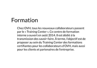 Formation
	 Chez OVH, tous les nouveaux collaborateurs passent
par le « Training Center ». Ce centre de formation
interne a ouvert en août 2014. Il est dédié à la
transmission des savoir-faire. À terme, l’objectif est de
proposer au sein du Training Center des formations
certifiantes pour les collaborateurs d’OVH, mais aussi
pour les clients et partenaires de l’entreprise.
 