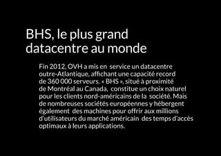 L'INFRASTRUCTURE 85#
BHS, le plus grand
datacentre au monde
	 Fin 2012, OVH a mis en service un datacentre
outre-Atlantique, affichant une capacité record
de 360 000 serveurs. « BHS », situé à proximité
de Montréal au Canada, constitue un choix naturel
pour les clients nord-américains de la société. Mais
de nombreuses sociétés européennes y hébergent
également des machines pour offrir aux millions
d’utilisateurs du marché américain des temps d’accès
optimaux à leurs applications.
 