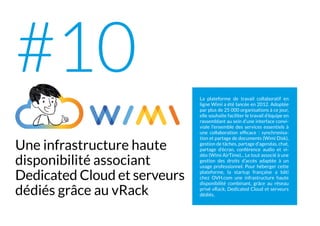 La plateforme de travail collaboratif en
ligne Wimi a été lancée en 2012. Adoptée
par plus de 25 000 organisations à ce jour,
elle souhaite faciliter le travail d’équipe en
rassemblant au sein d’une interface convi-
viale l’ensemble des services essentiels à
une collaboration efficace : synchronisa-
tion et partage de documents (Wimi Disk),
gestion de tâches, partage d’agendas, chat,
partage d’écran, conférence audio et vi-
déo (Wimi AirTime)... Le tout associé à une
gestion des droits d’accès adaptée à un
usage professionnel. Pour héberger cette
plateforme, la startup française a bâti
chez OVH.com une infrastructure haute
disponibilité combinant, grâce au réseau
privé vRack, Dedicated Cloud et serveurs
dédiés.
Une infrastructure haute
disponibilité associant
Dedicated Cloud et serveurs
dédiés grâce au vRack
#10
 
