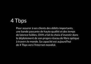 L'INFRASTRUCTURE 97#
4 Tbps
	 Pour assurer à ses clients des débits importants,
une bande passante de haute qualité et des temps
de latence faibles, OVH a fait le choix d'investir dans
le déploiement de son propre réseau de fibre optique
à travers le monde. Sa capacité est aujourd'hui
de 4 Tbps vers l'Internet mondial.
 