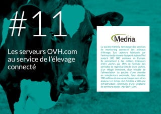 La société Medria développe des services
de monitoring connecté des animaux
d’élevage. Les capteurs fabriqués par
l’entreprise bretonne équipent aujourd’hui
jusqu’à 300 000 animaux en Europe.
Ils permettent à des milliers d’éleveurs
d’être alertés par SMS de l’arrivée des
périodes de reproduction de leurs vaches,
d’un vêlage imminent, d’un trouble de
l'alimentation ou encore d’une montée
en température anormale. Pour récolter
700 millions de mesures chaque mois et les
analyser en temps réel, Medria a bâti une
infrastructure constituée d’une vingtaine
de serveurs dédiés chez OVH.com.
Les serveurs OVH.com
au service de l’élevage
connecté
#11
 