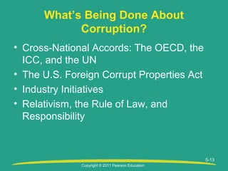 Copyright © 2011 Pearson Education
5-13
What’s Being Done About
Corruption?
• Cross-National Accords: The OECD, the
ICC, and the UN
• The U.S. Foreign Corrupt Properties Act
• Industry Initiatives
• Relativism, the Rule of Law, and
Responsibility
 