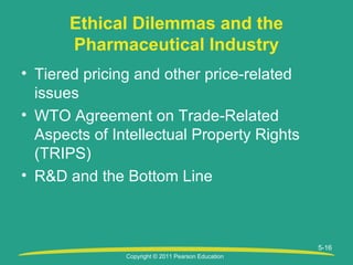 Copyright © 2011 Pearson Education
5-16
Ethical Dilemmas and the
Pharmaceutical Industry
• Tiered pricing and other price-related
issues
• WTO Agreement on Trade-Related
Aspects of Intellectual Property Rights
(TRIPS)
• R&D and the Bottom Line
 