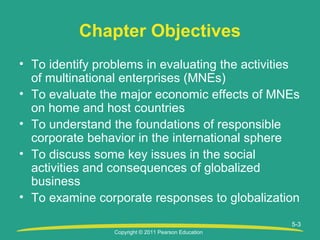 Copyright © 2011 Pearson Education
5-3
Chapter Objectives
• To identify problems in evaluating the activities
of multinational enterprises (MNEs)
• To evaluate the major economic effects of MNEs
on home and host countries
• To understand the foundations of responsible
corporate behavior in the international sphere
• To discuss some key issues in the social
activities and consequences of globalized
business
• To examine corporate responses to globalization
 