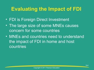 Copyright © 2011 Pearson Education
5-4
Evaluating the Impact of FDI
• FDI is Foreign Direct Investment
• The large size of some MNEs causes
concern for some countries
• MNEs and countries need to understand
the impact of FDI in home and host
countries
 