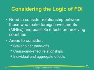 Copyright © 2011 Pearson Education
5-6
Considering the Logic of FDI
• Need to consider relationship between
those who make foreign investments
(MNEs) and possible effects on receiving
countries
• Areas to consider:
 Stakeholder trade-offs
 Cause-and-effect relationships
 Individual and aggregate effects
 