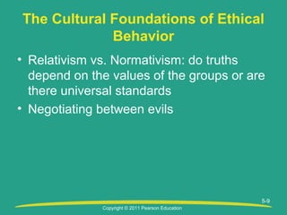 Copyright © 2011 Pearson Education
5-9
The Cultural Foundations of Ethical
Behavior
• Relativism vs. Normativism: do truths
depend on the values of the groups or are
there universal standards
• Negotiating between evils
 