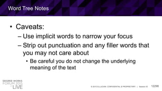 12298© 2015 ELLUCIAN. CONFIDENTIAL & PROPRIETARY | Session ID
Word Tree Notes
• Caveats:
– Use implicit words to narrow your focus
– Strip out punctuation and any filler words that
you may not care about
• Be careful you do not change the underlying
meaning of the text
 