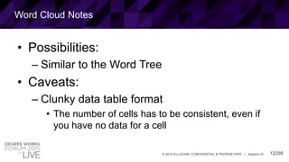 12298© 2015 ELLUCIAN. CONFIDENTIAL & PROPRIETARY | Session ID
Word Cloud Notes
• Possibilities:
– Similar to the Word Tree
• Caveats:
– Clunky data table format
• The number of cells has to be consistent, even if
you have no data for a cell
 