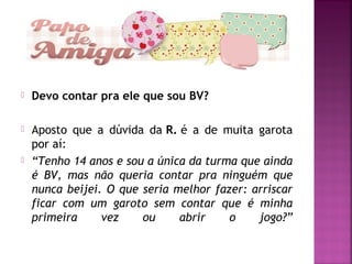  Devo contar pra ele que sou BV?
 Aposto que a dúvida da R. é a de muita garota
por aí:
 “Tenho 14 anos e sou a única da turma que ainda
é BV, mas não queria contar pra ninguém que
nunca beijei. O que seria melhor fazer: arriscar
ficar com um garoto sem contar que é minha
primeira vez ou abrir o jogo?”
 
