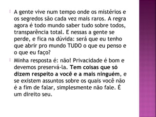  A gente vive num tempo onde os mistérios e
os segredos são cada vez mais raros. A regra
agora é todo mundo saber tudo sobre todos,
transparência total. E nessas a gente se
perde, e fica na dúvida: será que eu tenho
que abrir pro mundo TUDO o que eu penso e
o que eu faço?
 Minha resposta é: não! Privacidade é bom e
devemos preservá-la. Tem coisas que só
dizem respeito a você e a mais ninguém, e
se existem assuntos sobre os quais você não
é a fim de falar, simplesmente não fale. É
um direito seu.
 