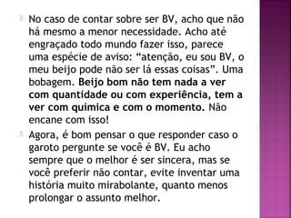  No caso de contar sobre ser BV, acho que não
há mesmo a menor necessidade. Acho até
engraçado todo mundo fazer isso, parece
uma espécie de aviso: “atenção, eu sou BV, o
meu beijo pode não ser lá essas coisas”. Uma
bobagem. Beijo bom não tem nada a ver
com quantidade ou com experiência, tem a
ver com química e com o momento. Não
encane com isso!
 Agora, é bom pensar o que responder caso o
garoto pergunte se você é BV. Eu acho
sempre que o melhor é ser sincera, mas se
você preferir não contar, evite inventar uma
história muito mirabolante, quanto menos
prolongar o assunto melhor.
 