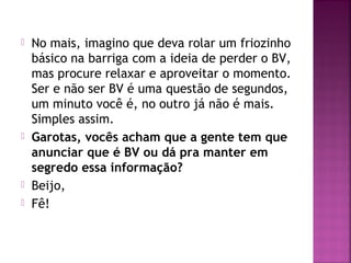  No mais, imagino que deva rolar um friozinho
básico na barriga com a ideia de perder o BV,
mas procure relaxar e aproveitar o momento.
Ser e não ser BV é uma questão de segundos,
um minuto você é, no outro já não é mais.
Simples assim.
 Garotas, vocês acham que a gente tem que
anunciar que é BV ou dá pra manter em
segredo essa informação?
 Beijo,
 Fê!
 