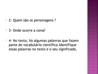  2- Quem são os personagens ?
 3- Onde ocorre a cena?
 4- No texto, há algumas palavras que fazem
parte do vocabulário científico.Identifique
essas palavras no texto e o seu significado.
 