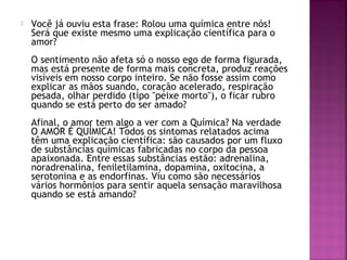  Você já ouviu esta frase: Rolou uma química entre nós!
Será que existe mesmo uma explicação científica para o
amor?
O sentimento não afeta só o nosso ego de forma figurada,
mas está presente de forma mais concreta, produz reações
visíveis em nosso corpo inteiro. Se não fosse assim como
explicar as mãos suando, coração acelerado, respiração
pesada, olhar perdido (tipo "peixe morto"), o ficar rubro
quando se está perto do ser amado?
Afinal, o amor tem algo a ver com a Química? Na verdade
O AMOR É QUÍMICA! Todos os sintomas relatados acima
têm uma explicação científica: são causados por um fluxo
de substâncias químicas fabricadas no corpo da pessoa
apaixonada. Entre essas substâncias estão: adrenalina,
noradrenalina, feniletilamina, dopamina, oxitocina, a
serotonina e as endorfinas. Viu como são necessários
vários hormônios para sentir aquela sensação maravilhosa
quando se está amando?
 