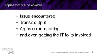 2© 2015 ELLUCIAN. CONFIDENTIAL & PROPRIETARY | Session ID: 12299
Topics that will be covered
• Issue encountered
• Transit output
• Argos error reporting
• and even getting the IT folks involved
 