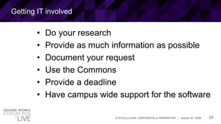 23© 2015 ELLUCIAN. CONFIDENTIAL & PROPRIETARY | Session ID: 12299
Getting IT involved
• Do your research
• Provide as much information as possible
• Document your request
• Use the Commons
• Provide a deadline
• Have campus wide support for the software
 