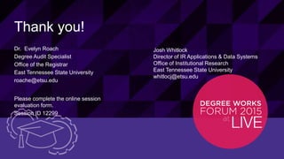33© 2015 ELLUCIAN. CONFIDENTIAL & PROPRIETARY | Session ID: 12299
Thank you!
Dr. Evelyn Roach
Degree Audit Specialist
Office of the Registrar
East Tennessee State University
roache@etsu.edu
Please complete the online session
evaluation form.
Session ID 12299
Josh Whitlock
Director of IR Applications & Data Systems
Office of Institutional Research
East Tennessee State University
whitlocj@etsu.edu
 