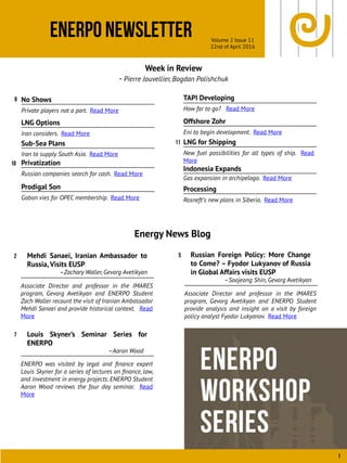 ENERPO Newsletter Volume 2 Issue 11
22nd of April 2016
1
Week in Review
- Pierre Jouvellier, Bogdan Polishchuk
Energy News Blog
9
11
Mehdi Sanaei, Iranian Ambassador to
Russia, Visits EUSP
–Zachary Waller, Gevorg Avetikyan
Associate Director and professor in the IMARES
program, Gevorg Avetikyan and ENERPO Student
Zach Waller recount the visit of Iranian Ambassador
Mehdi Sanaei and provide historical context. Read
More
2
10
Prodigal Son
Gabon vies for OPEC membership. Read More
TAPI Developing
How far to go? Read More
Offshore Zohr
Eni to begin development. Read More
LNG for Shipping
New fuel possibilities for all types of ship. Read
More
Indonesia Expands
Gas expansion in archipelago. Read More
Processing
Rosneft’s new plans in Siberia. Read More
Iran to supply South Asia. Read More
No Shows
Private players not a part. Read More
LNG Options
Iran considers. Read More
Sub-Sea Plans
Louis Skyner’s Seminar Series for
ENERPO
–Aaron Wood
ENERPO was visited by legal and ﬁnance expert
Louis Skyner for a series of lectures on ﬁnance, law,
and investment in energy projects. ENERPO Student
Aaron Wood reviews the four day seminar. Read
More
7
Privatization
Russian companies search for cash. Read More
Russian Foreign Policy: More Change
to Come? – Fyodor Lukyanov of Russia
in Global Affairs visits EUSP
–Soojeong Shin, Gevorg Avetikyan
Associate Director and professor in the IMARES
program, Gevorg Avetikyan and ENERPO Student
provide analysis and insight on a visit by foreign
policy analyst Fyodor Lukyanov. Read More
5
 