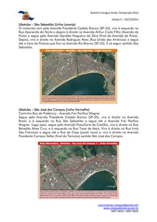 Boletim Caraguá Verão Temporada 2012

                                                                  Edição 5 – 29/12/2011
Ubatuba – São Sebastião (Linha Laranja)
O motorista vem pela Avenida Presidente Castelo Branco (SP–55), vira à esquerda na
Rua Aparecida do Norte e depois à direita na Avenida Arthur Costa Filho (Avenida da
Praia) e segue pela Avenida Geraldo Nogueira da Silva (final da Avenida da Praia).
Depois, vira à direita na Avenida Rodrigues Alves (Rua União das Américas) e segue
até o trevo do Poiares que fica na Avenida Rio Branco (SP–55). É só seguir sentido São
Sebastião.




Ubatuba – São José dos Campos (Linha Vermelha)
Caminho Rua da Prefeitura - Avenida Frei Pacífico Wagner
Segue pela Avenida Presidente Castelo Branco (SP–55), vira à direita na Avenida
Brasil, e à esquerda na Rua São Sebastião e segue até a Avenida Frei Pacífico
Wagner. Logo após, segue pela Avenida Presciliana de Castilho, vira à direita na Rua
Benedita Alves Cruz, e à esquerda na Rua Treze de Maio. Vira à direita na Rua Irmã
São Francisco e segue até a Rua da Cesp (ponte nova) e, vira à direita na Avenida
Presidente Campos Salles (final da Tamoios) sentido São José dos Campos.




                                                        comunicacao.caragua@gmail.com
                                                           www.caraguatatuba.sp.gov.br
                                                                 3897-5655 / 3897-5655
 