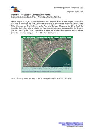 Boletim Caraguá Verão Temporada 2012

                                                                Edição 5 – 29/12/2011
Ubatuba – São José dos Campos (Linha Verde)
Caminho da Avenida da Praia - Avenida Arthur Costa Filho

Nessa segunda opção, o motorista vem pela Avenida Presidente Campos Salles (SP–
55), vira à esquerda na Rua Aparecida do Norte, e à direita na Avenida Arthur Costa
Filho (Avenida da Praia). Segue pela Avenida Geraldo Nogueira da Silva (final da
Avenida da Praia), sobe à direita na Avenida Alagoas, entra na Avenida Rio Branco
(SP–55), passa pelo Trevo Centenário e, sobe na Avenida Presidente Campos Salles
(final da Tamoios) e segue sentido São José dos Campos.




Mais informações na secretaria de Trânsito pelo telefone 0800 778 8080.




                                                      comunicacao.caragua@gmail.com
                                                         www.caraguatatuba.sp.gov.br
                                                               3897-5655 / 3897-5655
 