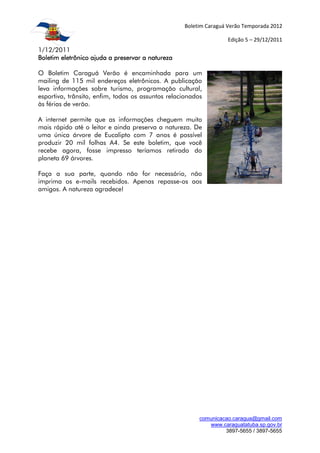 Boletim Caraguá Verão Temporada 2012

                                                                   Edição 5 – 29/12/2011
1/12/2011
Boletim eletrônico ajuda a preservar a natureza

O Boletim Caraguá Verão é encaminhada para um
mailing de 115 mil endereços eletrônicos. A publicação
leva informações sobre turismo, programação cultural,
esportiva, trânsito, enfim, todos os assuntos relacionados
às férias de verão.

A internet permite que as informações cheguem muito
mais rápido até o leitor e ainda preserva a natureza. De
uma única árvore de Eucalipto com 7 anos é possível
produzir 20 mil folhas A4. Se este boletim, que você
recebe agora, fosse impresso teríamos retirado do
planeta 69 árvores.

Faça a sua parte, quando não for necessário, não
imprima os e-mails recebidos. Apenas repasse-os aos
amigos. A natureza agradece!




                                                         comunicacao.caragua@gmail.com
                                                            www.caraguatatuba.sp.gov.br
                                                                  3897-5655 / 3897-5655
 
